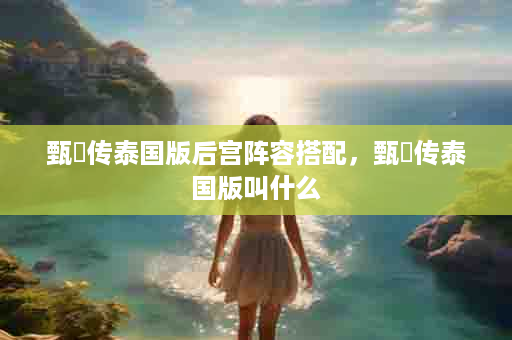 甄嬛传泰国版后宫阵容搭配，甄嬛传泰国版叫什么
