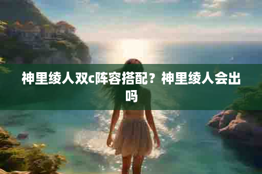 神里绫人双c阵容搭配？神里绫人会出吗