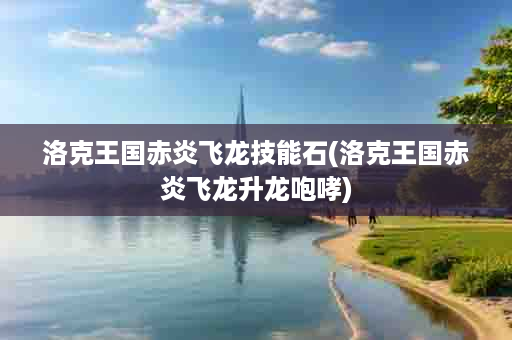 洛克王国赤炎飞龙技能石(洛克王国赤炎飞龙升龙咆哮)