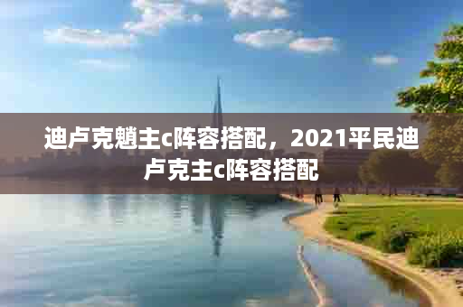 迪卢克魈主c阵容搭配，2021平民迪卢克主c阵容搭配