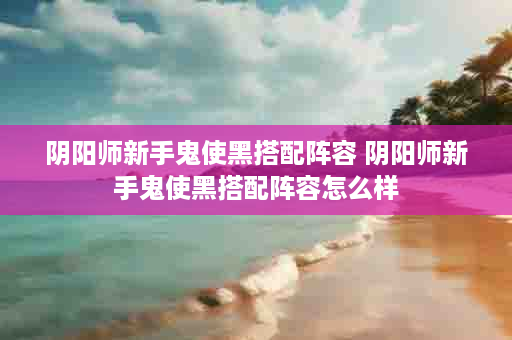 阴阳师新手鬼使黑搭配阵容 阴阳师新手鬼使黑搭配阵容怎么样