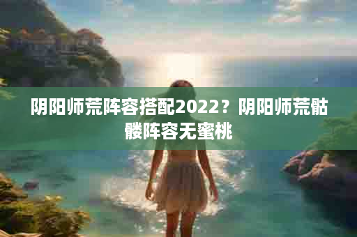 阴阳师荒阵容搭配2022？阴阳师荒骷髅阵容无蜜桃