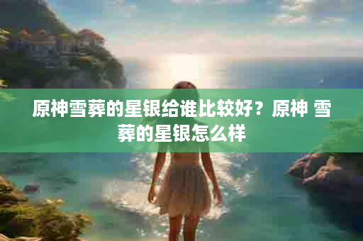 原神雪葬的星银给谁比较好？原神 雪葬的星银怎么样