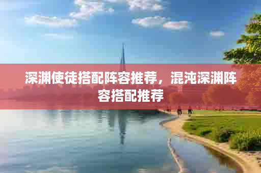 深渊使徒搭配阵容推荐，混沌深渊阵容搭配推荐