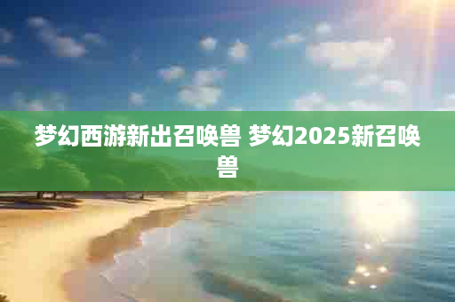 梦幻西游新出召唤兽 梦幻2025新召唤兽