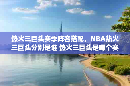 热火三巨头赛季阵容搭配，NBA热火三巨头分别是谁 热火三巨头是哪个赛季
