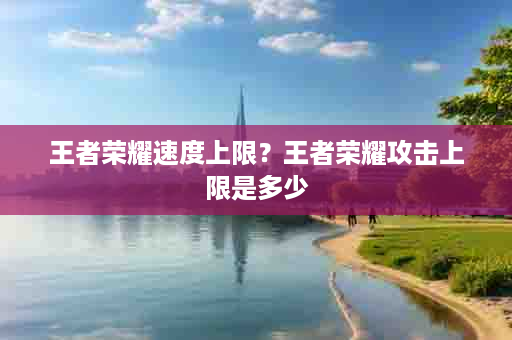 王者荣耀速度上限？王者荣耀攻击上限是多少
