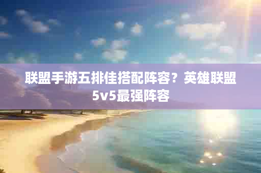 联盟手游五排佳搭配阵容？英雄联盟5v5最强阵容