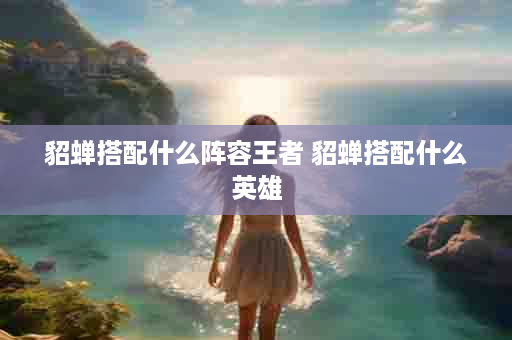 貂蝉搭配什么阵容王者 貂蝉搭配什么英雄