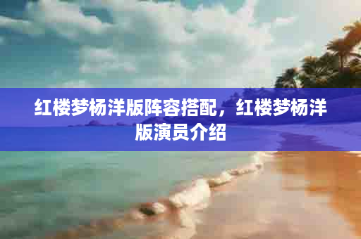 红楼梦杨洋版阵容搭配，红楼梦杨洋版演员介绍