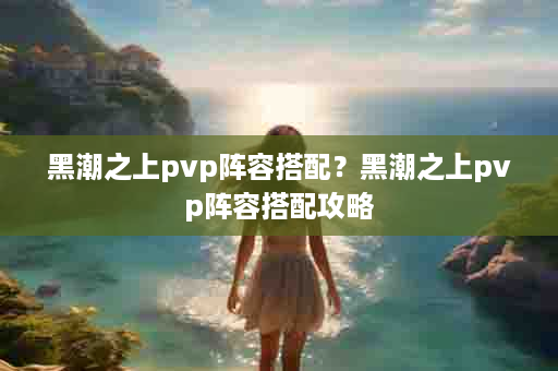 黑潮之上pvp阵容搭配？黑潮之上pvp阵容搭配攻略