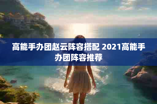 高能手办团赵云阵容搭配 2021高能手办团阵容推荐