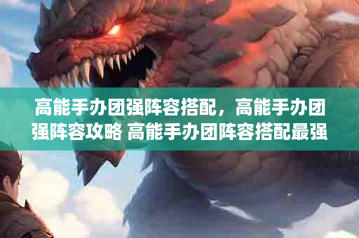 高能手办团强阵容搭配，高能手办团强阵容攻略 高能手办团阵容搭配最强角色