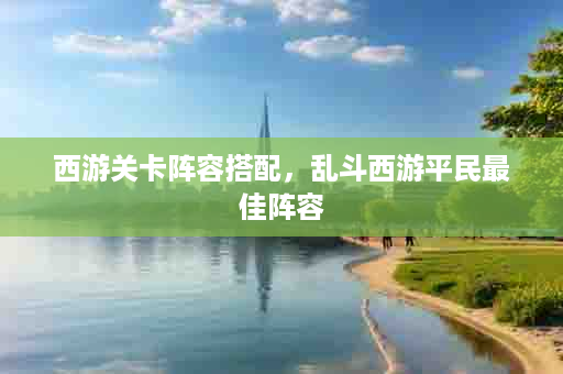 西游关卡阵容搭配，乱斗西游平民最佳阵容