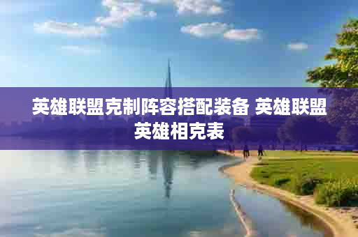 英雄联盟克制阵容搭配装备 英雄联盟英雄相克表
