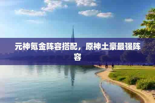 元神氪金阵容搭配，原神土豪最强阵容