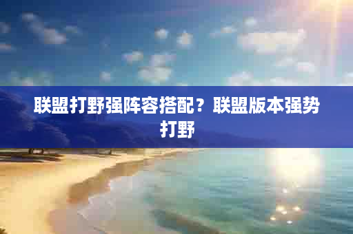 联盟打野强阵容搭配？联盟版本强势打野