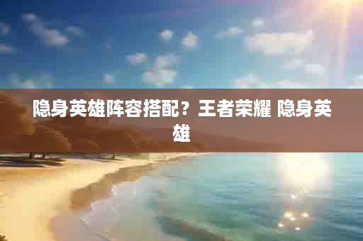 隐身英雄阵容搭配？王者荣耀 隐身英雄