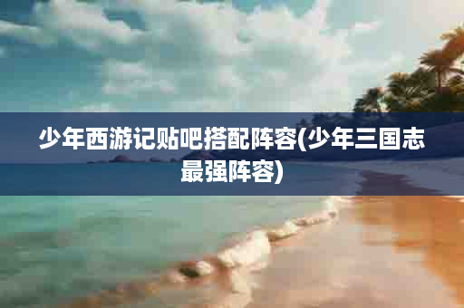少年西游记贴吧搭配阵容(少年三国志最强阵容)
