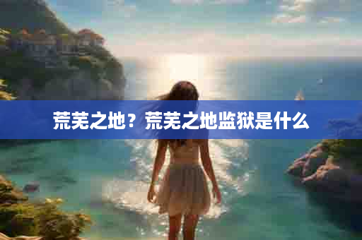 荒芜之地？荒芜之地监狱是什么