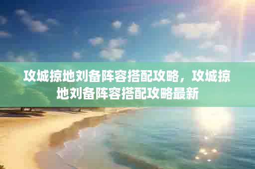 攻城掠地刘备阵容搭配攻略，攻城掠地刘备阵容搭配攻略最新