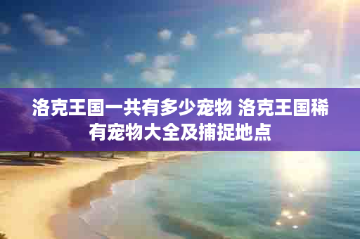 洛克王国一共有多少宠物 洛克王国稀有宠物大全及捕捉地点