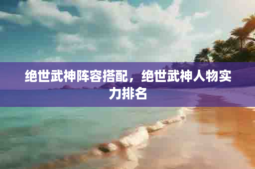 绝世武神阵容搭配，绝世武神人物实力排名