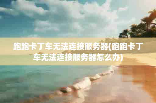 跑跑卡丁车无法连接服务器(跑跑卡丁车无法连接服务器怎么办)