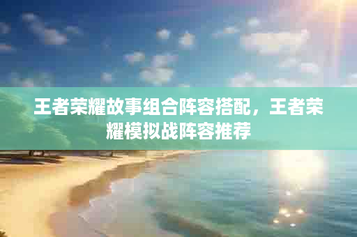 王者荣耀故事组合阵容搭配，王者荣耀模拟战阵容推荐