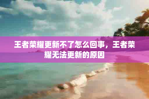 王者荣耀更新不了怎么回事，王者荣耀无法更新的原因