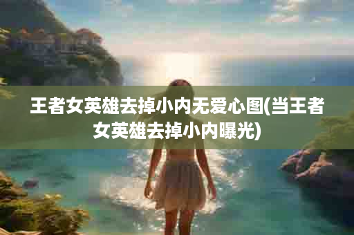 王者女英雄去掉小内无爱心图(当王者女英雄去掉小内曝光)