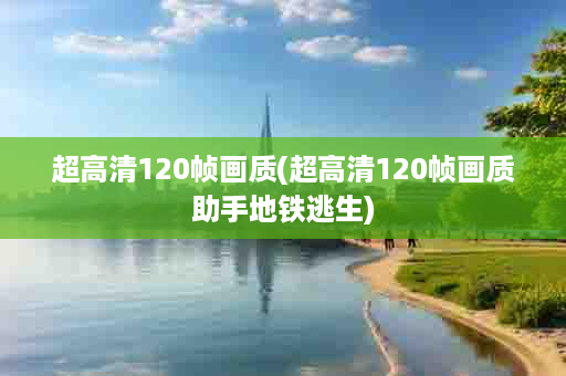 超高清120帧画质(超高清120帧画质助手地铁逃生)