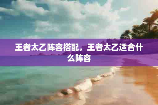 王者太乙阵容搭配，王者太乙适合什么阵容