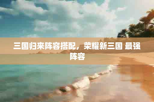 三国归来阵容搭配，荣耀新三国 最强阵容