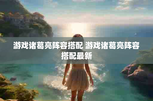 游戏诸葛亮阵容搭配 游戏诸葛亮阵容搭配最新