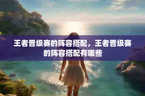 王者晋级赛的阵容搭配，王者晋级赛的阵容搭配有哪些