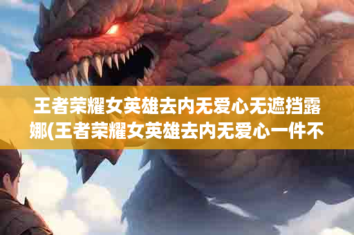 王者荣耀女英雄去内无爱心无遮挡露娜(王者荣耀女英雄去内无爱心一件不留)