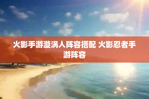 火影手游漩涡人阵容搭配 火影忍者手游阵容