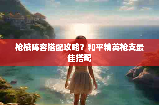 枪械阵容搭配攻略？和平精英枪支最佳搭配