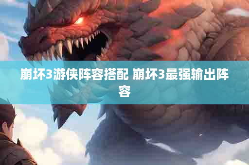 崩坏3游侠阵容搭配 崩坏3最强输出阵容