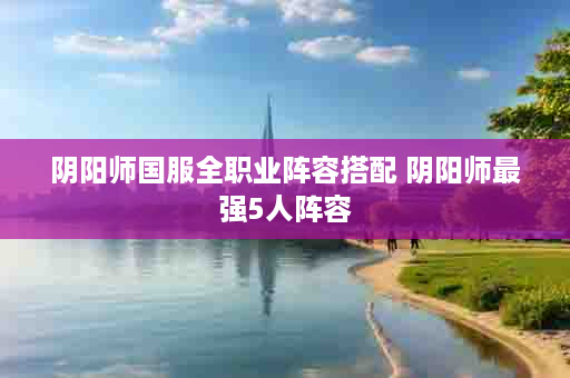 阴阳师国服全职业阵容搭配 阴阳师最强5人阵容