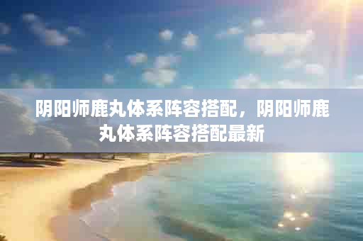 阴阳师鹿丸体系阵容搭配，阴阳师鹿丸体系阵容搭配最新