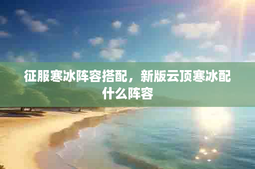 征服寒冰阵容搭配，新版云顶寒冰配什么阵容