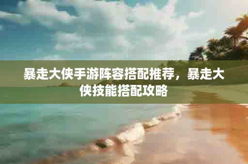 暴走大侠手游阵容搭配推荐，暴走大侠技能搭配攻略