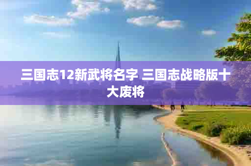 三国志12新武将名字 三国志战略版十大废将