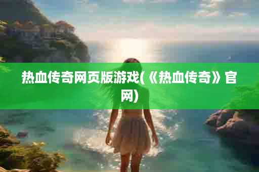 热血传奇网页版游戏(《热血传奇》官网)