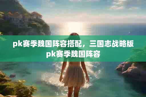 pk赛季魏国阵容搭配，三国志战略版pk赛季魏国阵容