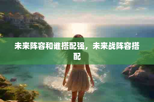 未来阵容和谁搭配强，未来战阵容搭配