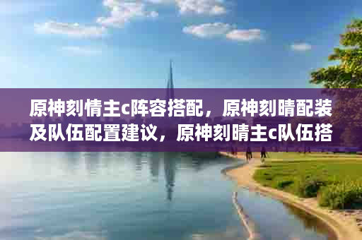 原神刻情主c阵容搭配，原神刻晴配装及队伍配置建议，原神刻晴主c队伍搭配