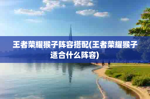 王者荣耀猴子阵容搭配(王者荣耀猴子适合什么阵容)